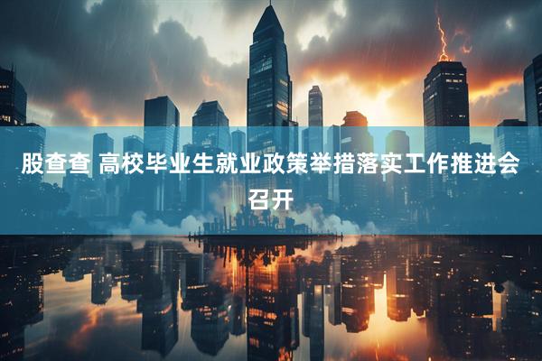股查查 高校毕业生就业政策举措落实工作推进会召开