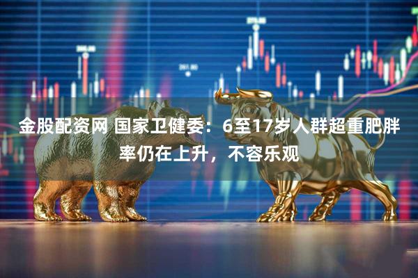 金股配资网 国家卫健委：6至17岁人群超重肥胖率仍在上升，不容乐观
