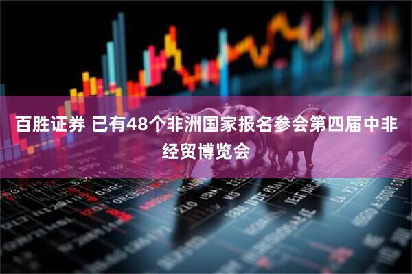 百胜证券 已有48个非洲国家报名参会第四届中非经贸博览会