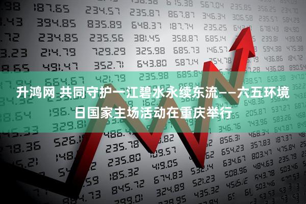 升鸿网 共同守护一江碧水永续东流——六五环境日国家主场活动在重庆举行