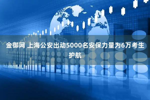 金御网 上海公安出动5000名安保力量为6万考生护航