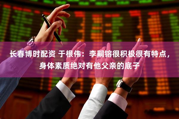 长春博时配资 于根伟：李嗣镕很积极很有特点，身体素质绝对有他父亲的底子