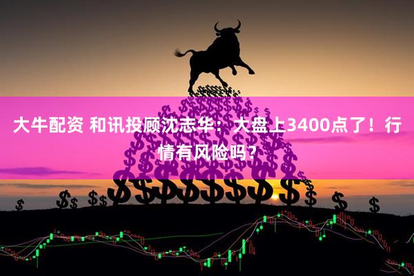 大牛配资 和讯投顾沈志华：大盘上3400点了！行情有风险吗？
