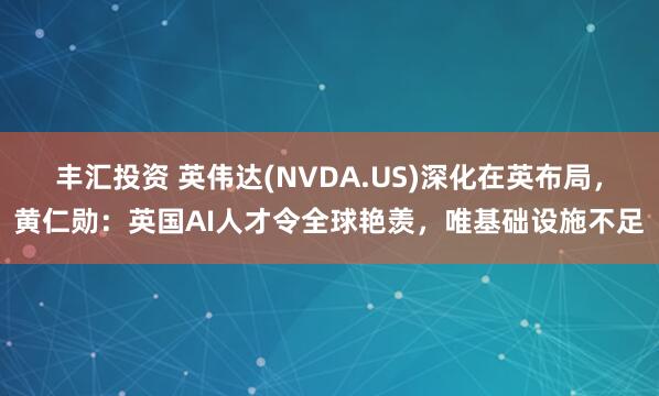 丰汇投资 英伟达(NVDA.US)深化在英布局，黄仁勋：英国AI人才令全球艳羡，唯基础设施不足
