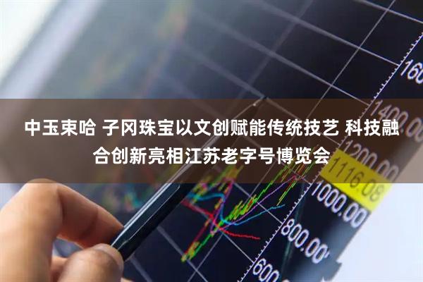 中玉束哈 子冈珠宝以文创赋能传统技艺 科技融合创新亮相江苏老字号博览会