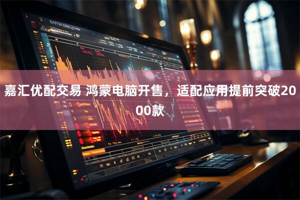 嘉汇优配交易 鸿蒙电脑开售，适配应用提前突破2000款