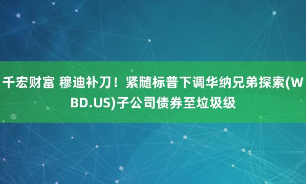 千宏财富 穆迪补刀！紧随标普下调华纳兄弟探索(WBD.US)子公司债券至垃圾级