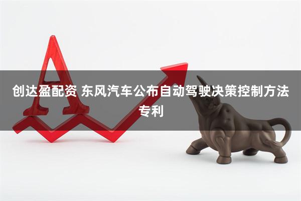 创达盈配资 东风汽车公布自动驾驶决策控制方法专利