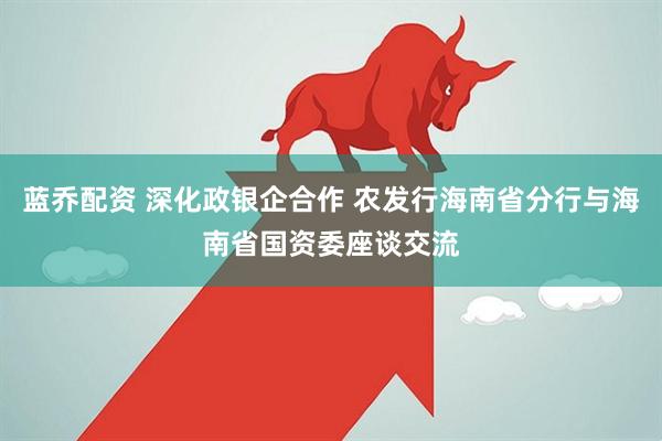 蓝乔配资 深化政银企合作 农发行海南省分行与海南省国资委座谈交流