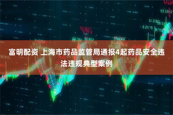 富明配资 上海市药品监管局通报4起药品安全违法违规典型案例