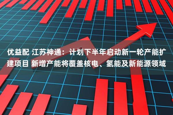 优益配 江苏神通：计划下半年启动新一轮产能扩建项目 新增产能将覆盖核电、氢能及新能源领域