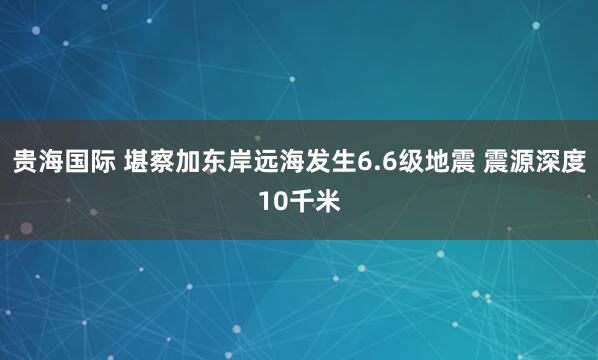 贵海国际 堪察加东岸远海发生6.6级地震 震源深度10千米