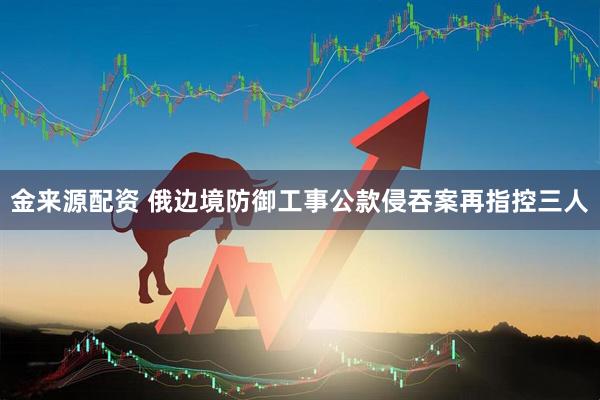 金来源配资 俄边境防御工事公款侵吞案再指控三人