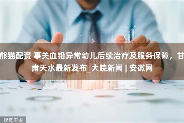 熊猫配资 事关血铅异常幼儿后续治疗及服务保障，甘肃天水最新发布_大皖新闻 | 安徽网