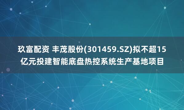 玖富配资 丰茂股份(301459.SZ)拟不超15亿元投建智能底盘热控系统生产基地项目