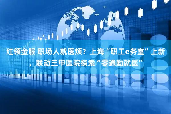 红领金服 职场人就医烦？上海“职工e务室”上新，联动三甲医院探索“零通勤就医”