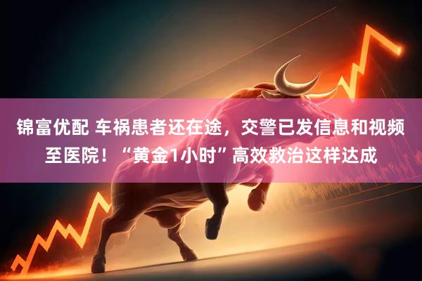 锦富优配 车祸患者还在途，交警已发信息和视频至医院！“黄金1小时”高效救治这样达成