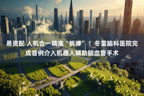易资配 人机合一精准“拆弹” ！冬雷脑科医院完成首例介入机器人辅助脑血管手术