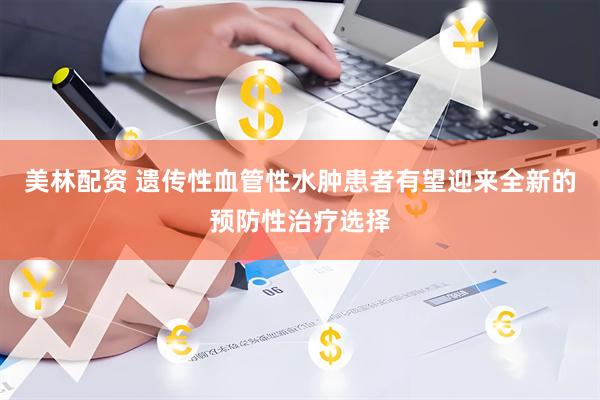 美林配资 遗传性血管性水肿患者有望迎来全新的预防性治疗选择