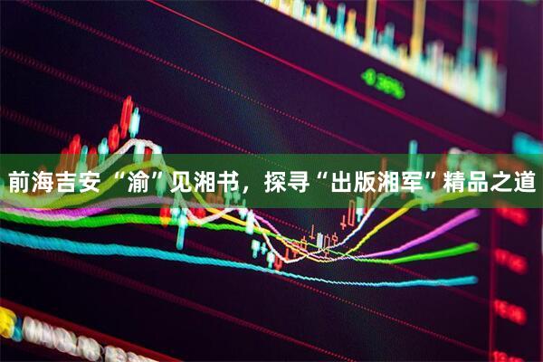 前海吉安 “渝”见湘书，探寻“出版湘军”精品之道