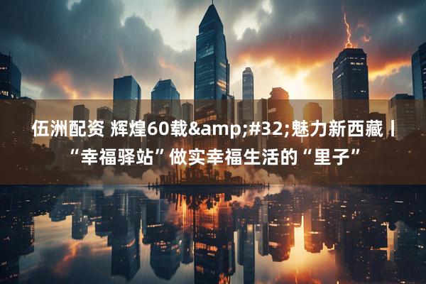 伍洲配资 辉煌60载&#32;魅力新西藏丨“幸福驿站”做实幸福生活的“里子”