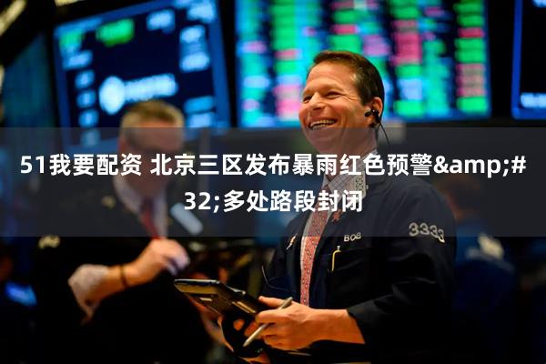 51我要配资 北京三区发布暴雨红色预警&#32;多处路段封闭