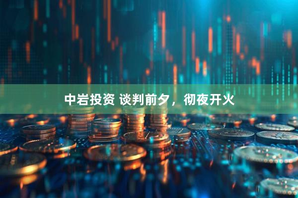 中岩投资 谈判前夕，彻夜开火