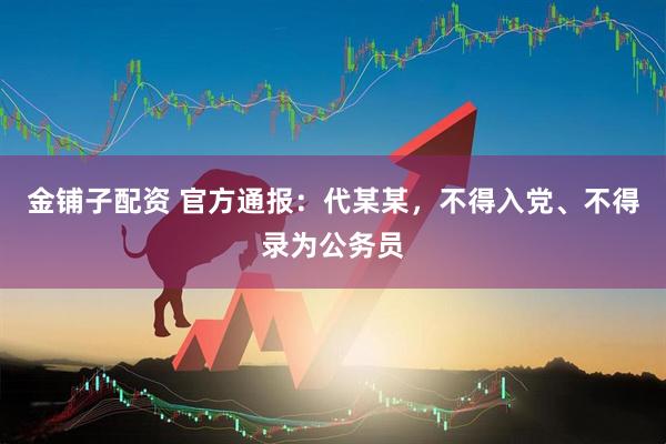 金铺子配资 官方通报：代某某，不得入党、不得录为公务员