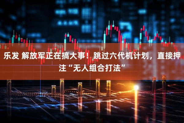 乐发 解放军正在搞大事!跳过六代机计划,直接押注“无人组合打法”