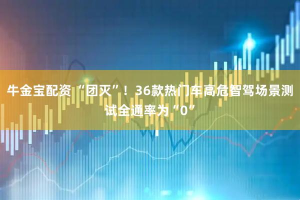 牛金宝配资 “团灭”！36款热门车高危智驾场景测试全通率为“0”