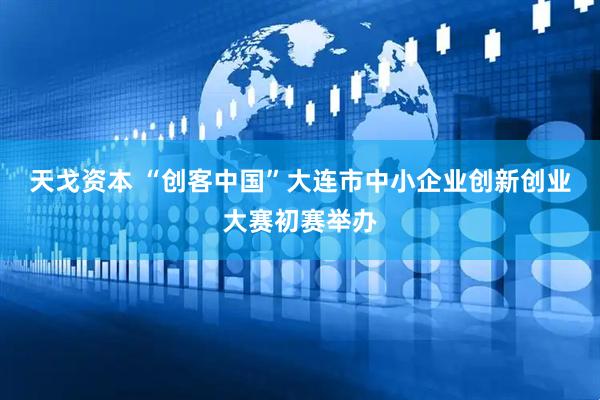 天戈资本 “创客中国”大连市中小企业创新创业大赛初赛举办