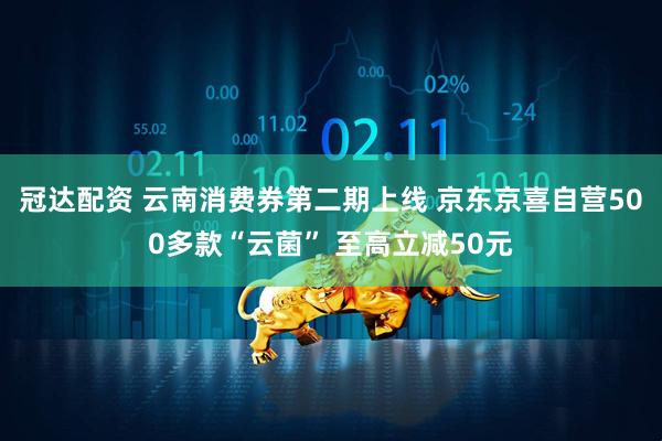 冠达配资 云南消费券第二期上线 京东京喜自营500多款“云菌” 至高立减50元