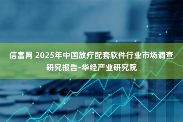 信富网 2025年中国放疗配套软件行业市场调查研究报告-华经产业研究院