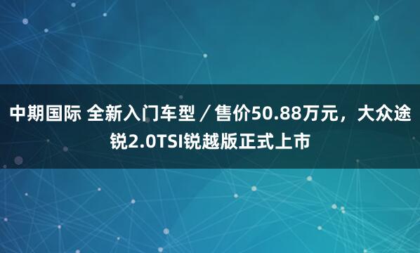 中期国际 全新入门车型／售价50.88万元，大众途锐2.0TSI锐越版正式上市