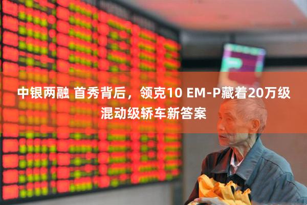 中银两融 首秀背后，领克10 EM-P藏着20万级混动级轿车新答案