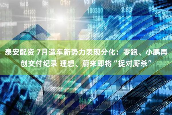 泰安配资 7月造车新势力表现分化：零跑、小鹏再创交付纪录 理想、蔚来即将“捉对厮杀”
