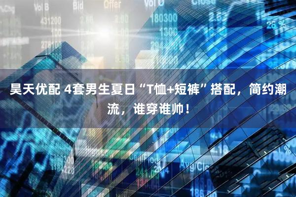 昊天优配 4套男生夏日“T恤+短裤”搭配，简约潮流，谁穿谁帅！