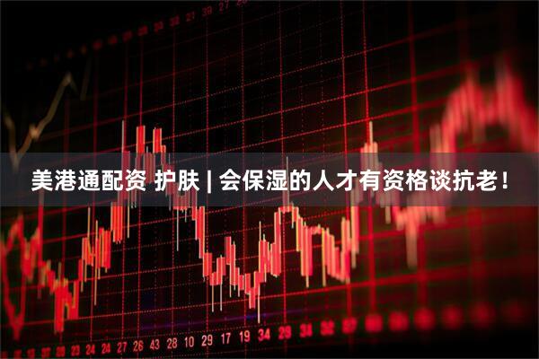 美港通配资 护肤 | 会保湿的人才有资格谈抗老！