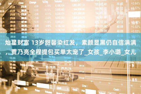 灿星财富 13岁甜馨染红发，素颜显黑仍自信满满，贾乃亮全程提包买单太宠了_女孩_李小璐_女儿