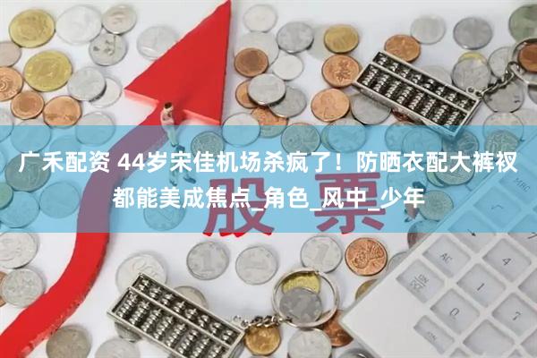 广禾配资 44岁宋佳机场杀疯了！防晒衣配大裤衩都能美成焦点_角色_风中_少年