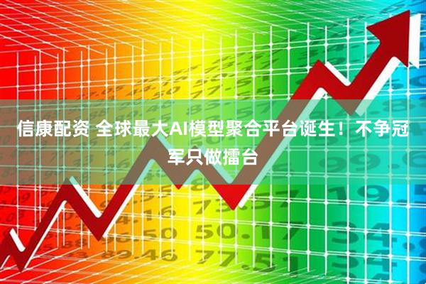 信康配资 全球最大AI模型聚合平台诞生！不争冠军只做擂台