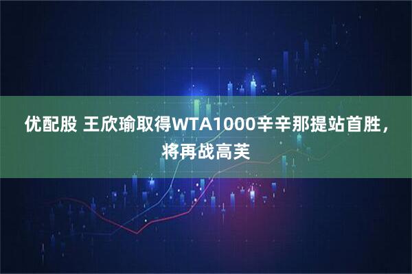 优配股 王欣瑜取得WTA1000辛辛那提站首胜，将再战高芙