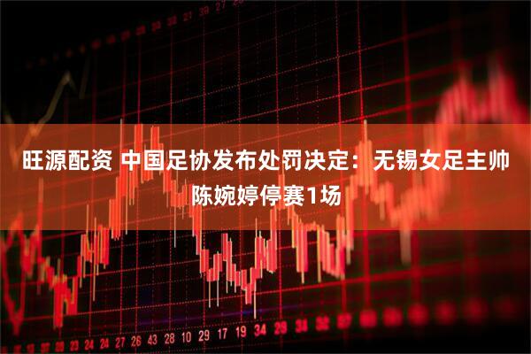 旺源配资 中国足协发布处罚决定：无锡女足主帅陈婉婷停赛1场