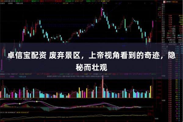 卓信宝配资 废弃景区，上帝视角看到的奇迹，隐秘而壮观
