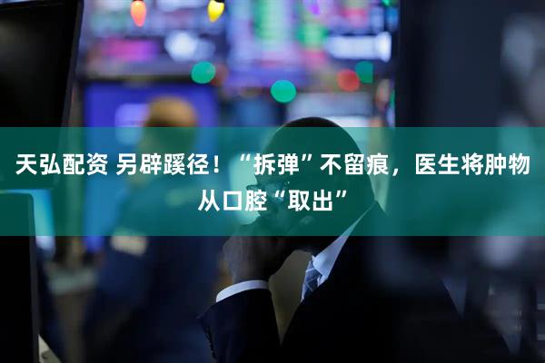 天弘配资 另辟蹊径！“拆弹”不留痕，医生将肿物从口腔“取出”