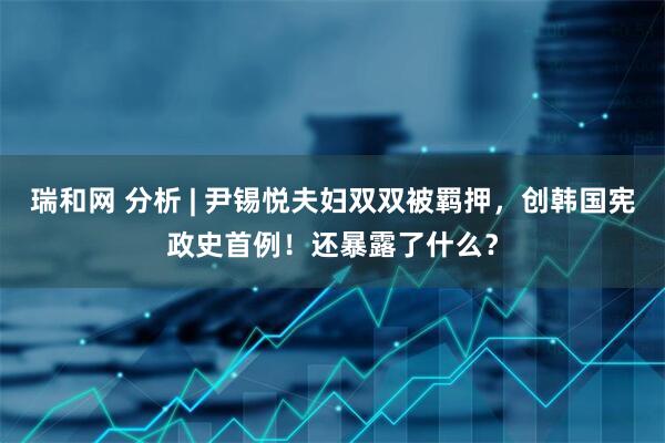 瑞和网 分析 | 尹锡悦夫妇双双被羁押，创韩国宪政史首例！还暴露了什么？