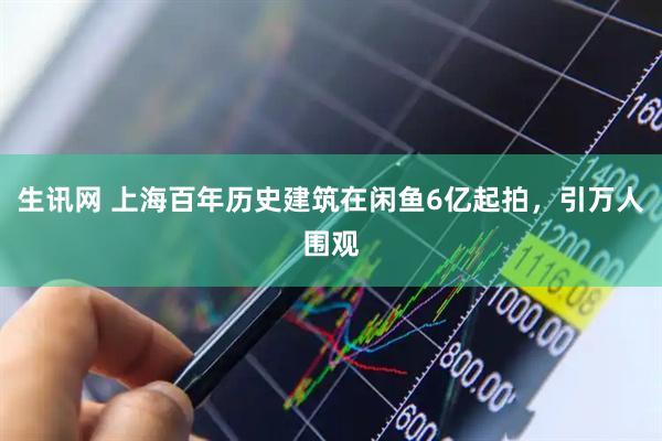 生讯网 上海百年历史建筑在闲鱼6亿起拍，引万人围观