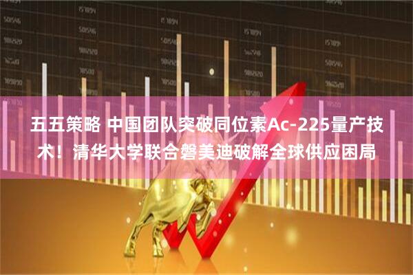 五五策略 中国团队突破同位素Ac-225量产技术！清华大学联合磐美迪破解全球供应困局