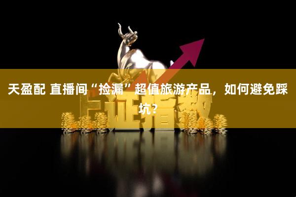 天盈配 直播间“捡漏”超值旅游产品，如何避免踩坑？