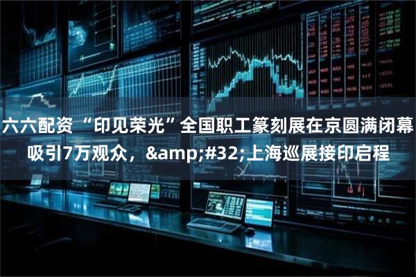 六六配资 “印见荣光”全国职工篆刻展在京圆满闭幕吸引7万观众，&#32;上海巡展接印启程